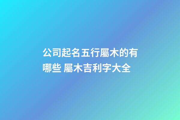 公司起名五行屬木的有哪些 屬木吉利字大全-第1張-公司起名-玄機(jī)派